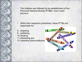 • This initiative was followed by the establishment of four
Provincial Textbook Boards (PTBB)—one in each
province.
• Within their respective jurisdictions, these PTTBs are
responsible for:
8. preparing,
9. publishing,
10.stocking,
11.distributing and
12.marketing school textbooks.
 