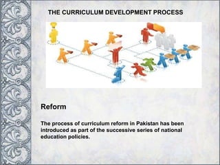 THE CURRICULUM DEVELOPMENT PROCESS
Reform
The process of curriculum reform in Pakistan has been
introduced as part of the successive series of national
education policies.
 