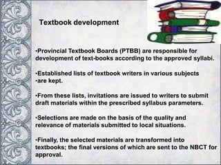 •Provincial Textbook Boards (PTBB) are responsible for
development of text-books according to the approved syllabi.
•Established lists of textbook writers in various subjects
•are kept.
•From these lists, invitations are issued to writers to submit
draft materials within the prescribed syllabus parameters.
•Selections are made on the basis of the quality and
relevance of materials submitted to local situations.
•Finally, the selected materials are transformed into
textbooks; the final versions of which are sent to the NBCT for
approval.
Textbook development
 