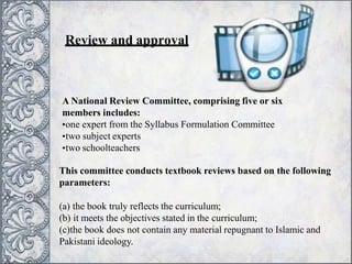 Review and approval
A National Review Committee, comprising five or six
members includes:
•one expert from the Syllabus Formulation Committee
•two subject experts
•two schoolteachers
This committee conducts textbook reviews based on the following
parameters:
(a) the book truly reflects the curriculum;
(b) it meets the objectives stated in the curriculum;
(c)the book does not contain any material repugnant to Islamic and
Pakistani ideology.
 