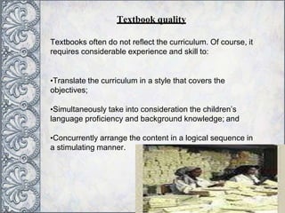 Textbooks often do not reflect the curriculum. Of course, it
requires considerable experience and skill to:
•Translate the curriculum in a style that covers the
objectives;
•Simultaneously take into consideration the children’s
language proficiency and background knowledge; and
•Concurrently arrange the content in a logical sequence in
a stimulating manner.
Textbook quality
 