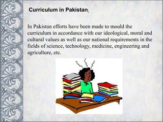 Curriculum in Pakistan:
In Pakistan efforts have been made to mould the
curriculum in accordance with our ideological, moral and
cultural values as well as our national requirements in the
fields of science, technology, medicine, engineering and
agriculture, etc.
 