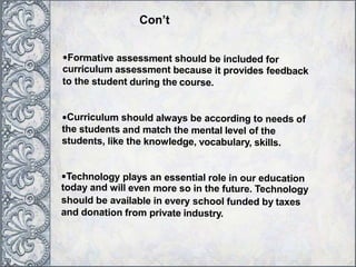 •Formative assessment should be included for
curriculum assessment because it provides feedback
to the student during the course.
•Curriculum should always be according to needs of
the students and match the mental level of the
students, like the knowledge, vocabulary, skills.
•Technology plays an essential role in our education
today and will even more so in the future. Technology
should be available in every school funded by taxes
and donation from private industry.
Con’t
 