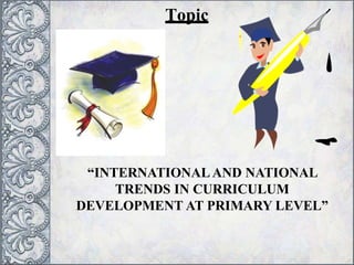 Topic
“INTERNATIONALAND NATIONAL
TRENDS IN CURRICULUM
DEVELOPMENT AT PRIMARY LEVEL”
 