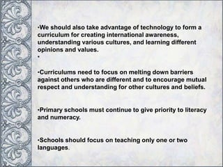 •We should also take advantage of technology to form a
curriculum for creating international awareness,
understanding various cultures, and learning different
opinions and values.
•
•Curriculums need to focus on melting down barriers
against others who are different and to encourage mutual
respect and understanding for other cultures and beliefs.
•Primary schools must continue to give priority to literacy
and numeracy.
•Schools should focus on teaching only one or two
languages.
 