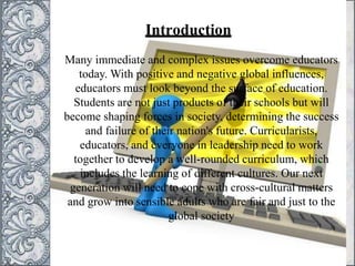Introduction
Many immediate and complex issues overcome educators
today. With positive and negative global influences,
educators must look beyond the surface of education.
Students are not just products of their schools but will
become shaping forces in society, determining the success
and failure of their nation's future. Curricularists,
educators, and everyone in leadership need to work
together to develop a well-rounded curriculum, which
includes the learning of different cultures. Our next
generation will need to cope with cross-cultural matters
and grow into sensible adults who are fair and just to the
global society
 