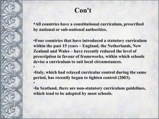 •All countries have a constitutional curriculum, prescribed
by national or sub-national authorities.
•Four countries that have introduced a statutory curriculum
within the past 15 years – England, the Netherlands, New
Zealand and Wales – have recently reduced the level of
prescription in favour of frameworks, within which schools
devise a curriculum to suit local circumstances.
•
•Italy, which had relaxed curricular control during the same
period, has recently begun to tighten control (2003).
•
•In Scotland, there are non-statutory curriculum guidelines,
which tend to be adopted by most schools.
Con't
 