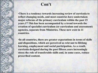 •There is a tendency towards increasing review of curricula to
reflect changing needs, and most countries have undertaken
major reforms of the primary curriculum within the past 15
years.17 This has been accompanied by a trend towards the
creation of specialist curriculum (or curriculum and assessment)
agencies, separate from Ministries. These now exist in 11
countries.
•In all countries, there are greater expectations in terms of skills
and dispositions, which are perceived as relevant to lifelong
learning, employment and social participation. As a result,
curricula designed during the past fifteen years increasingly
stress the role of transferable skills and, in some cases, reduce
prescribed content.
Con't
 