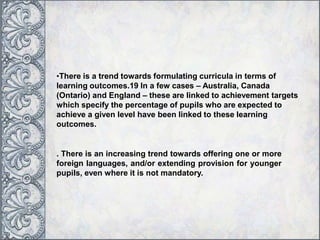 •There is a trend towards formulating curricula in terms of
learning outcomes.19 In a few cases – Australia, Canada
(Ontario) and England – these are linked to achievement targets
which specify the percentage of pupils who are expected to
achieve a given level have been linked to these learning
outcomes.
. There is an increasing trend towards offering one or more
foreign languages, and/or extending provision for younger
pupils, even where it is not mandatory.
 