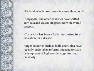 • Finland, which now bases its curriculum on PBL.
•Singapore, and other countries have shifted
curricula and classroom practices with overall
success.
•Costa Rica has been a leader in constructivist
education for a decade.
•larger countries such as India and China have
recently undertaken reforms intended to spark
development of higher-order cognition and
creativity.
 