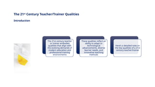 INNOVATIVE PEDAGOGY AND DIGITAL INTEGRATION AUGUST 2024
The 21st century teacher
or trainer embodies
qualities that align with
the evolving demands of
modern education and
professional training
environments
These qualities reflect an
ability to adapt to
technological
advancements, diverse
learner needs, and
innovative teaching
methods
Here’s a detailed note on
the key qualities of a 21st
century teacher/trainer
The 21st
Century Teacher/Trainer Qualities
Introduction
 