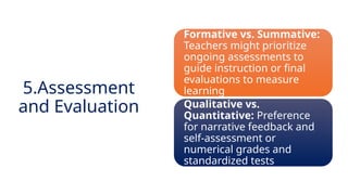 INNOVATIVE PEDAGOGY AND DIGITAL INTEGRATION AUGUST 2024
Formative vs. Summative:
Teachers might prioritize
ongoing assessments to
guide instruction or final
evaluations to measure
learning
Qualitative vs.
Quantitative: Preference
for narrative feedback and
self-assessment or
numerical grades and
standardized tests
5.Assessment
and Evaluation
 