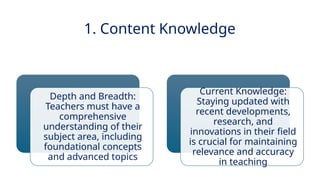 INNOVATIVE PEDAGOGY AND DIGITAL INTEGRATION AUGUST 2024
1. Content Knowledge
Depth and Breadth:
Teachers must have a
comprehensive
understanding of their
subject area, including
foundational concepts
and advanced topics
Current Knowledge:
Staying updated with
recent developments,
research, and
innovations in their field
is crucial for maintaining
relevance and accuracy
in teaching
 