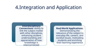 INNOVATIVE PEDAGOGY AND DIGITAL INTEGRATION AUGUST 2024
Interdisciplinary
Connections: Ability to
link the subject matter
with other disciplines,
enhancing student
understanding and
appreciation of how
knowledge is
interconnected
Real-World Applications:
Demonstrating the
relevance of the subject to
everyday life, careers, and
societal issues, motivating
students and enriching
their learning experience
4.Integration and Application
 