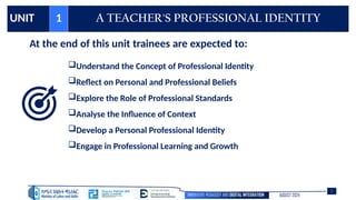 INNOVATIVE PEDAGOGY AND DIGITAL INTEGRATION AUGUST 2024
UNIT 1 A TEACHER'S PROFESSIONAL IDENTITY
At the end of this unit trainees are expected to:
Understand the Concept of Professional Identity
Reflect on Personal and Professional Beliefs
Explore the Role of Professional Standards
Analyse the Influence of Context
Develop a Personal Professional Identity
Engage in Professional Learning and Growth
2
 