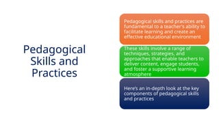 INNOVATIVE PEDAGOGY AND DIGITAL INTEGRATION AUGUST 2024
Pedagogical skills and practices are
fundamental to a teacher's ability to
facilitate learning and create an
effective educational environment
These skills involve a range of
techniques, strategies, and
approaches that enable teachers to
deliver content, engage students,
and foster a supportive learning
atmosphere
Here’s an in-depth look at the key
components of pedagogical skills
and practices
Pedagogical
Skills and
Practices
 
