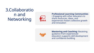 INNOVATIVE PEDAGOGY AND DIGITAL INTEGRATION AUGUST 2024
Professional Learning Communities
: Engaging with other educators to
share resources, ideas, and
experiences fosters collective growth
and innovation
Mentoring and Coaching: Receiving
guidance from experienced
educators supports skill development
and confidence building
3.Collaboratio
n and
Networking
 