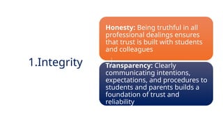 INNOVATIVE PEDAGOGY AND DIGITAL INTEGRATION AUGUST 2024
Honesty: Being truthful in all
professional dealings ensures
that trust is built with students
and colleagues
Transparency: Clearly
communicating intentions,
expectations, and procedures to
students and parents builds a
foundation of trust and
reliability
1.Integrity
 