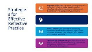INNOVATIVE PEDAGOGY AND DIGITAL INTEGRATION AUGUST 2024
Regular Reflection: Set aside dedicated time for
reflection, whether daily, weekly, or after
significant teaching experiences, to ensure it
becomes an integral part of your routine
Structured Frameworks: Use frameworks such
as Gibbs’ Reflective Cycle or Schön’s Reflective
Practice Model to guide reflection and ensure
thorough analysis
Peer Support: Join professional learning
communities or reflective practice groups to
share experiences, gain insights, and receive
constructive feedback
Technology Integration: Use digital tools and
platforms to document reflections, collaborate
with peers, and access resources for
professional development
Strategie
s for
Effective
Reflective
Practice
 