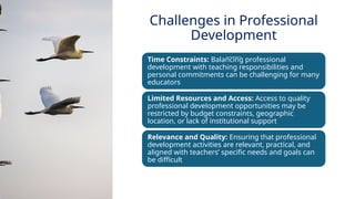 INNOVATIVE PEDAGOGY AND DIGITAL INTEGRATION AUGUST 2024
Time Constraints: Balancing professional
development with teaching responsibilities and
personal commitments can be challenging for many
educators
Limited Resources and Access: Access to quality
professional development opportunities may be
restricted by budget constraints, geographic
location, or lack of institutional support
Relevance and Quality: Ensuring that professional
development activities are relevant, practical, and
aligned with teachers’ specific needs and goals can
be difficult
Challenges in Professional
Development
 