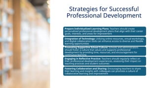 INNOVATIVE PEDAGOGY AND DIGITAL INTEGRATION AUGUST 2024
Prepare Individualized Learning Plans: Teachers should create
personalized professional development plans that align with their career
goals, interests, and areas for improvement
Integration of Technology: Utilizing online resources, virtual workshops,
and digital collaboration tools can enhance access to diverse and flexible
learning opportunities
Promoting Supportive School Culture: Schools and administrators
should foster a culture that values and supports professional
development by providing time, resources, and encouragement for
continuous learning
Engaging in Reflective Practice: Teachers should regularly reflect on
their professional development experiences, assessing their impact on
teaching practices and student outcomes
Fostering Collaboration and Sharing: Encouraging teachers to share
their learning and insights with colleagues can promote a culture of
collaborative learning and improvement
Strategies for Successful
Professional Development
 