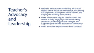 INNOVATIVE PEDAGOGY AND DIGITAL INTEGRATION AUGUST 2024
• Teacher's advocacy and leadership are crucial
aspects of the educational landscape, influencing
school policies, driving educational reform, and
shaping the learning environment
• These roles extend beyond the classroom and
involve actively engaging in decision-making
processes, promoting positive changes, and
supporting the broader educational community
• Here’s a detailed exploration of these concepts
Teacher’s
Advocacy
and
Leadership
 