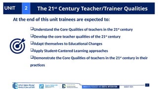 INNOVATIVE PEDAGOGY AND DIGITAL INTEGRATION AUGUST 2024
UNIT 2 The 21st
Century Teacher/Trainer Qualities
At the end of this unit trainees are expected to:
Understand the Core Qualities of teachers in the 21st
century
Develop the core teacher qualities of the 21st
century
Adapt themselves to Educational Changes
Apply Student-Cantered Learning approaches
Demonstrate the Core Qualities of teachers in the 21st
century in their
practices
97
 