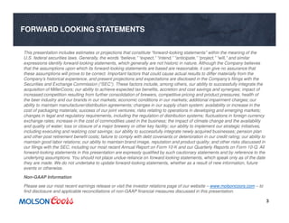 3
FORWARD LOOKING STATEMENTS
This presentation includes estimates or projections that constitute “forward-looking statements” within the meaning of the
U.S. federal securities laws. Generally, the words “believe,” “expect,” “intend,” “anticipate,” “project,” “will,” and similar
expressions identify forward-looking statements, which generally are not historic in nature. Although the Company believes
that the assumptions upon which its forward-looking statements are based are reasonable, it can give no assurance that
these assumptions will prove to be correct. Important factors that could cause actual results to differ materially from the
Company’s historical experience, and present projections and expectations are disclosed in the Company’s filings with the
Securities and Exchange Commission (“SEC”). These factors include, among others, our ability to successfully integrate the
acquisition of MillerCoors; our ability to achieve expected tax benefits, accretion and cost savings and synergies; impact of
increased competition resulting from further consolidation of brewers, competitive pricing and product pressures; health of
the beer industry and our brands in our markets; economic conditions in our markets; additional impairment charges; our
ability to maintain manufacturer/distribution agreements; changes in our supply chain system; availability or increase in the
cost of packaging materials; success of our joint ventures; risks relating to operations in developing and emerging markets;
changes in legal and regulatory requirements, including the regulation of distribution systems; fluctuations in foreign currency
exchange rates; increase in the cost of commodities used in the business; the impact of climate change and the availability
and quality of water; loss or closure of a major brewery or other key facility; our ability to implement our strategic initiatives,
including executing and realizing cost savings; our ability to successfully integrate newly acquired businesses; pension plan
and other post retirement benefit costs; failure to comply with debt covenants or deterioration in our credit rating; our ability to
maintain good labor relations; our ability to maintain brand image, reputation and product quality; and other risks discussed in
our filings with the SEC, including our most recent Annual Report on Form 10-K and our Quarterly Reports on Form 10-Q. All
forward-looking statements in this presentation are expressly qualified by such cautionary statements and by reference to the
underlying assumptions. You should not place undue reliance on forward looking statements, which speak only as of the date
they are made. We do not undertake to update forward-looking statements, whether as a result of new information, future
events or otherwise.
Non-GAAP Information
Please see our most recent earnings release or visit the investor relations page of our website – www.molsoncoors.com – to
find disclosure and applicable reconciliations of non-GAAP financial measures discussed in this presentation.
 