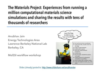 The Materials Project: Experiences from running a
million computational materials science
simulations and sharing the results with tens of
thousands of researchers
Anubhav Jain
Energy Technologies Area
Lawrence Berkeley National Lab
Berkeley, CA
MolSSI workﬂow workshop
Slides (already) posted to: http://www.slideshare.net/anubhavster
Input	ﬁle	ﬂags	
SLURM	format	
how	to	ﬁx	ZPOTRF?	
	
		
q  set	up	the	structure	coordinates	
q  write	input	ﬁles,	double-check	all	
the	ﬂags	
q  copy	to	supercomputer	
q  submit	job	to	queue	
q  deal	with	supercomputer	
headaches	
q  monitor	job	
q  ﬁx	error	jobs,	resubmit	to	queue,	
wait	again	
q  repeat	process	for	subsequent	
calculaJons	in	workﬂow	
q  parse	output	ﬁles	to	obtain	results	
q  copy	and	organize	results,	e.g.,	into	
Excel	
 