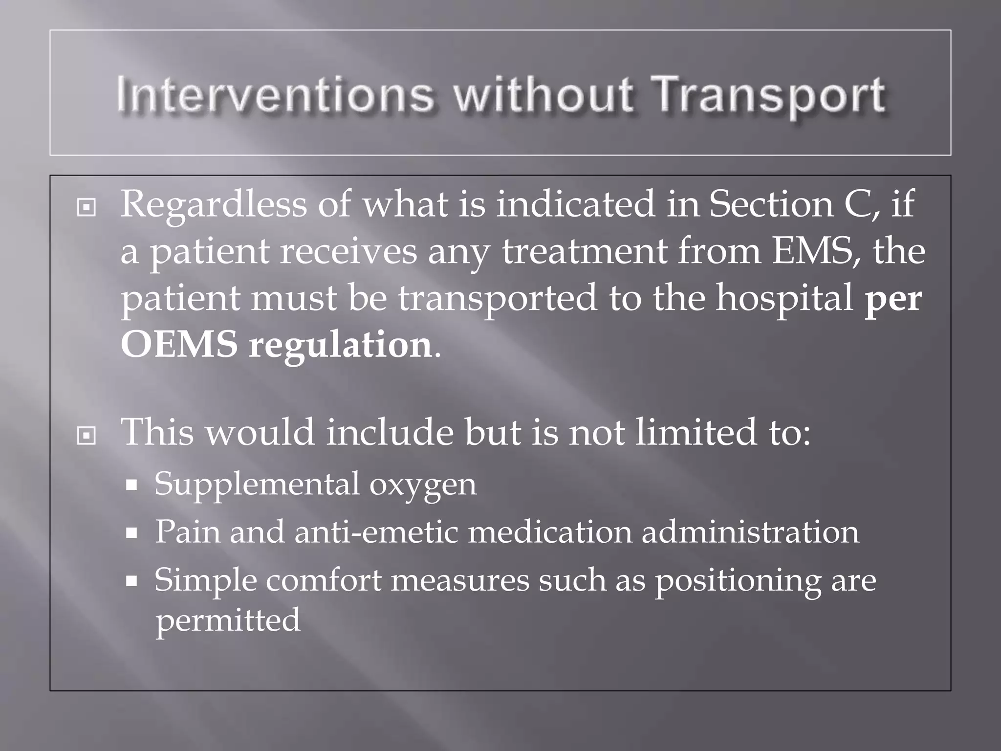  Regardless of what is indicated in Section C, if
a patient receives any treatment from EMS, the
patient must be transported to the hospital per
OEMS regulation.
 This would include but is not limited to:
 Supplemental oxygen
 Pain and anti-emetic medication administration
 Simple comfort measures such as positioning are
permitted
 