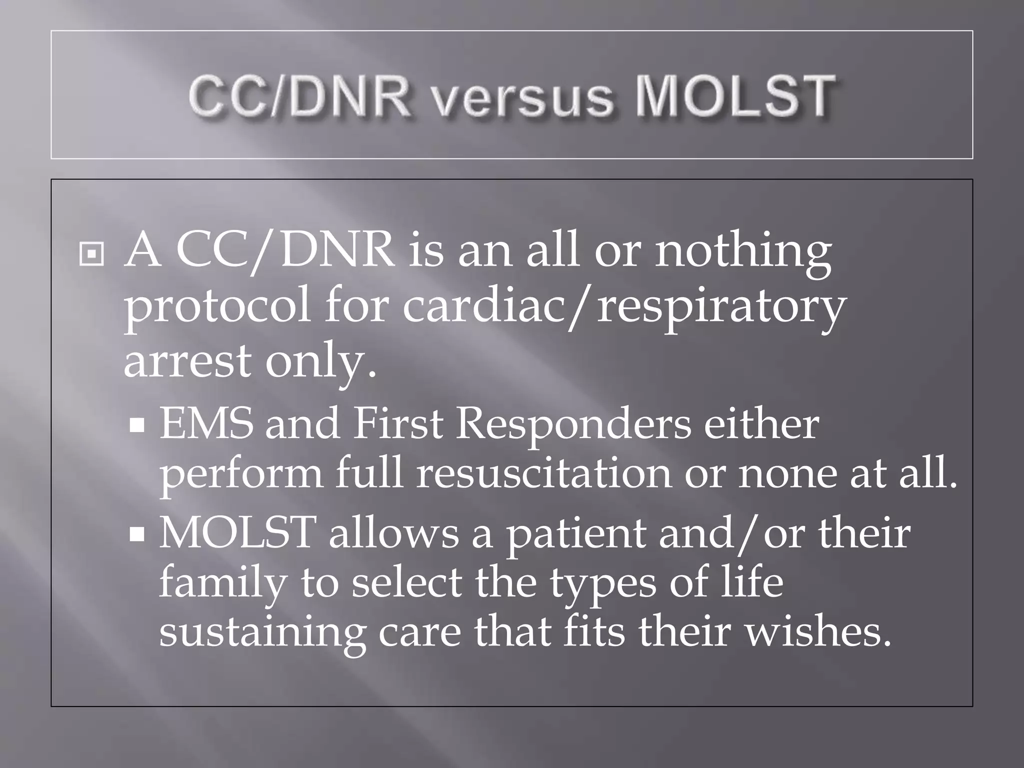  A CC/DNR is an all or nothing
protocol for cardiac/respiratory
arrest only.
 EMS and First Responders either
perform full resuscitation or none at all.
 MOLST allows a patient and/or their
family to select the types of life
sustaining care that fits their wishes.
 
