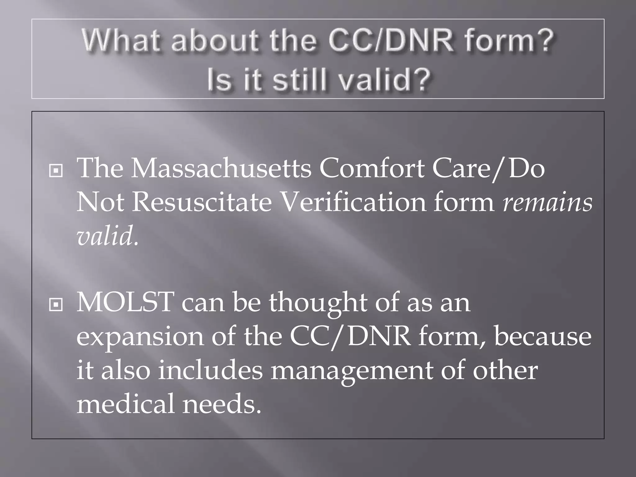  The Massachusetts Comfort Care/Do
Not Resuscitate Verification form remains
valid.
 MOLST can be thought of as an
expansion of the CC/DNR form, because
it also includes management of other
medical needs.
 