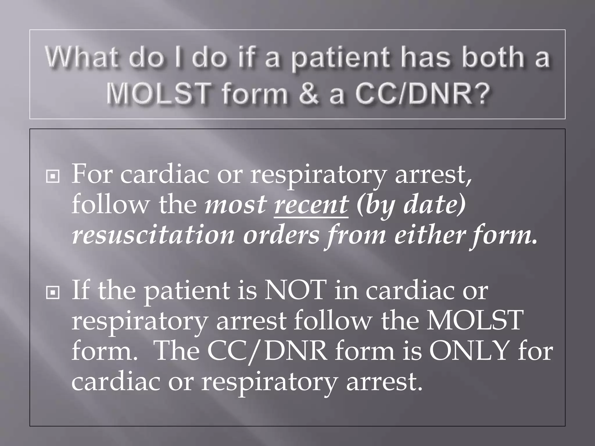  For cardiac or respiratory arrest,
follow the most recent (by date)
resuscitation orders from either form.
 If the patient is NOT in cardiac or
respiratory arrest follow the MOLST
form. The CC/DNR form is ONLY for
cardiac or respiratory arrest.
 