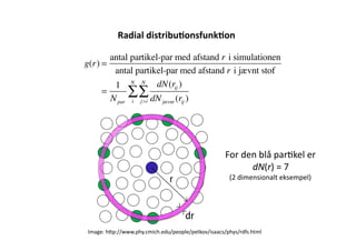 Radial	
  distribu,onsfunk,on	
  	
  

       antal partikel-par med afstand r i simulationen
g(r) =
        antal partikel-par med afstand r i jævnt stof
        1 N N dN(rij )
     =      ∑∑
       N par i j >i dN jævnt (rij )




                                                         For	
  den	
  blå	
  par-kel	
  er	
  	
  
                                                                  dN(r)	
  =	
  7	
  
                                                           (2	
  dimensionalt	
  eksempel)	
  




Image:	
  h<p://www.phy.cmich.edu/people/petkov/isaacs/phys/rdfs.html	
  
 