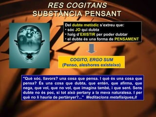 RES COGITANS
     SUBSTÀNCIA PENSANT
                      Del dubte metòdic s’extreu que:
                      • sóc JO qui dubta
                      • haig d’EXISTIR per poder dubtar
                      • el dubte és una forma de PENSAMENT




                        COGITO, ERGO SUM
                     (Penso, aleshores existeixo)


"Què sóc, llavors? una cosa que pensa. I què és una cosa que
pensa? És una cosa que dubta, que entén, que afirma, que
nega, que vol, que no vol, que imagina també, i que sent. Sens
dubte no és poc, si tot això pertany a la meva naturalesa. I per
què no li hauria de pertànyer?..." Meditacions metafísiques,II
 