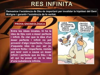RES INFINITA
Demostrar l’existència de Déu és important per invalidar la hipòtesi del Geni
Maligne i garantir l’existència de la veritat.


       PROVA GNOSEOLÒGICA

   Entre les idees innates, hi ha la
   idea de Déu com a ésser perfecte
   i infinit. És clar que la idea d'un
   ésser perfecte i infinit no pot
   provenir d'algú imperfecte; l’autor
   d’aquesta idea no puc ser jo,
   criatura finita i imperfecta, només
   pot tenir com a causa un ésser
   infinit i perfecte que és Déu i és
   ell qui ha posat en mi la idea
   d’una substància infinita.
 
