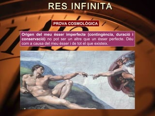RES INFINITA
                PROVA COSMOLÒGICA

Origen del meu ésser imperfecte (contingència, duració i
conservació) no pot ser un altre que un ésser perfecte. Déu
com a causa del meu ésser i de tot el que existeix.
 