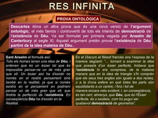 RES INFINITA
                               PROVA ONTOLÒGICA
   Descartes dóna un altra prova que és una nova versió de l’argument
   ontològic, el més famós i controvertit de tots els intents de demostració de
   l’existència de Déu. Va ser formulat per primera vegada per Anselm de
   Canterbury al segle XI. Aquest argument pretén provar l’existència de Déu
   partint de la idea mateixa de Déu..

Sant Anselm el formulà així:               En el Discurs el filòsof francès ens l’exposa de la
Tots els homes tenen una idea de Déu, i    manera següent: “... tornant a examinar la idea
entenen que és un ésser tal que és         que posseïa d’un ésser perfecte, trobava que
impossible pensar-ne un de més gran        l’existència hi era compresa, de la mateixa
que ell. Un ésser així ha d’existir no     manera que en la idea de triangle s’hi comprèn
només en el nostre pensament sinó          que els seus tres angles són iguals a dos rectes,
també en la realitat, ja que si només      o a la d’una esfera en què totes les parts són
existís en el pensament en podríem         equidistants a un centre, i fins i tot de
pensar un de més gran que ell, que         manera encara més evident; i, en conseqüència,
tIndria la perfecció de l’existència. En   és tan cert, almenys, que Déu, que és l’Ésser
conseqüència Déu ha d’existir en la        perfecte, és o existeix, com ho pugui ser
Realitat.                                  qualsevol demostració de geometria”.
 