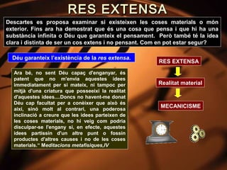 RES EXTENSA
Descartes es proposa examinar si existeixen les coses materials o món
exterior. Fins ara ha demostrat que és una cosa que pensa i que hi ha una
substància infinita o Déu que garanteix el pensament. Però també té la idea
clara i distinta de ser un cos extens i no pensant. Com en pot estar segur?

  Déu garanteix l’existència de la res extensa.
                                                     RES EXTENSA
  Ara bé, no sent Déu capaç d'enganyar, és
  patent que no m'envia aquestes idees
  immediatament per si mateix, ni tampoc per         Realitat material
  mitjà d'una criatura que posseeixi la realitat
  d'aquestes idees....Doncs no havent-me donat
  Déu cap facultat per a conèixer que això és
  així, sinó molt al contrari, una poderosa
                                                      MECANICISME
  inclinació a creure que les idees parteixen de
  les coses materials, no hi veig com podria
  disculpar-se l'engany si, en efecte, aquestes
  idees partissin d'un altre punt o fossin
  productes d'altres causes i no de les coses
  materials.“ Meditacions metafísiques,IV
 