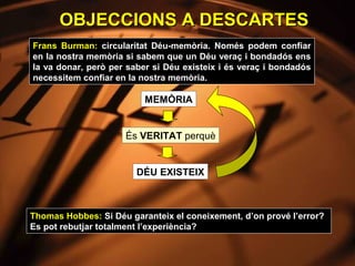 OBJECCIONS A DESCARTES
Frans Burman: circularitat Déu-memòria. Només podem confiar
en la nostra memòria si sabem que un Déu veraç i bondadós ens
la va donar, però per saber si Déu existeix i és veraç i bondadós
necessitem confiar en la nostra memòria.

                          MEMÒRIA


                     És VERITAT perquè


                        DÉU EXISTEIX



Thomas Hobbes: Si Déu garanteix el coneixement, d’on prové l’error?
Es pot rebutjar totalment l’experiència?
 