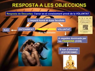RESPOSTA A LES OBJECCIONS
 Resposta de Descartes: l’error en el coneixement prové de la VOLUNTAT

                   L’esperit humà té dues facultats



RAÓ       ENTENIMENT                           VOLUNTAT
                            S’ha de sotmetre

                                               A vegades dominada per
                                               les PASSIONS (COS)


                                                S’han d’eliminar
                                                 (ESTOÏCISME)
 