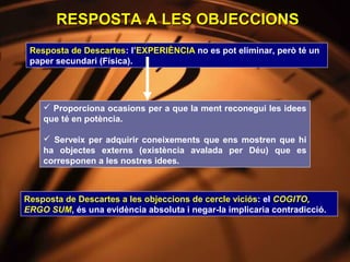 RESPOSTA A LES OBJECCIONS
 Resposta de Descartes: l’EXPERIÈNCIA no es pot eliminar, però té un
 paper secundari (Física).




     Proporciona ocasions per a que la ment reconegui les idees
    que té en potència.

     Serveix per adquirir coneixements que ens mostren que hi
    ha objectes externs (existència avalada per Déu) que es
    corresponen a les nostres idees.



Resposta de Descartes a les objeccions de cercle viciós: el COGITO,
ERGO SUM, és una evidència absoluta i negar-la implicaria contradicció.
 