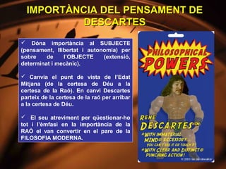 IMPORTÀNCIA DEL PENSAMENT DE
           DESCARTES
 Dóna importància al SUBJECTE
(pensament, llibertat i autonomia) per
sobre    de    l’OBJECTE     (extensió,
determinat i mecànic).

 Canvia el punt de vista de l’Edat
Mitjana (de la certesa de Déu a la
certesa de la Raó). En canvi Descartes
parteix de la certesa de la raó per arribar
a la certesa de Déu.

 El seu atreviment per qüestionar-ho
tot i l’èmfasi en la importància de la
RAÓ el van convertir en el pare de la
FILOSOFIA MODERNA.
 