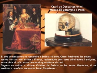 Crani de Descartes en el
                                        Musée de L'Homme a París




El cos de Descartes va romandre a Suècia 16 anys. Quan, finalment, les seves
restes mortals van arribar a França, reclamades pels seus admiradors i amigues,
es va obrir el taüt i es va descobrir que faltava el crani.
Segons va arribar a afirmar Cristina de Suècia en les seves Memòries, el va
sostreure un oficial anomenat Isaac Planstrom...
 