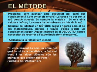 EL MÈTODE
   Problema: com avançar amb seguretat pel camí del
    coneixement? Com evitar els errors? La causa no pot ser la
    raó perquè aquesta és sempre la mateixa i és una eina
    valuosa i eficaç. La causa ha de trobar-se en l’ús de la raó.
   Solució: cal utilitzar un MÈTODE segur i rigorós com el de
    les matemàtiques, perquè a través d’elles s’obté un
    coneixement segur. Aquest mètode és el DEDUCTIU, sense
    necessitat de recórrer a l’experiència (font d’enganys).

     Aplicació: a la Filosofia = Ciència


    "El coneixement és com un arbre del
    qual l'arrel és la metafísica, la física el
    tronc i les altres ciències són les
    branques que creixen del tronc".
    Principis de Filosofia 1677
 