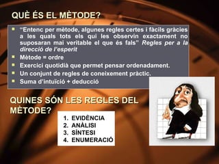 QUÈ ÉS EL MÈTODE?
   “Entenc per mètode, algunes regles certes i fàcils gràcies
    a les quals tots els qui les observin exactament no
    suposaran mai veritable el que és fals” Regles per a la
    direcció de l’esperit
   Mètode = ordre
   Exercici quotidià que permet pensar ordenadament.
   Un conjunt de regles de coneixement pràctic.
   Suma d’intuïció + deducció


QUINES SÓN LES REGLES DEL
MÈTODE?
                   1.   EVIDÈNCIA
                   2.   ANÀLISI
                   3.   SÍNTESI
                   4.   ENUMERACIÓ
 