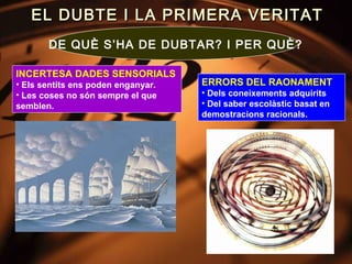 EL DUBTE I LA PRIMERA VERITAT
       DE QUÈ S’HA DE DUBTAR? I PER QUÈ?

INCERTESA DADES SENSORIALS
• Els sentits ens poden enganyar.   ERRORS DEL RAONAMENT
• Les coses no són sempre el que    • Dels coneixements adquirits
semblen.                            • Del saber escolàstic basat en
                                    demostracions racionals.
 