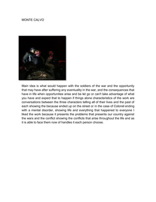 MONTE CALVO

Main idea is what would happen with the soldiers of the war and the opportunity
that may have after suffering any eventuality in the war, and the consequences that
have in life when opportunities arise and be let go or can't take advantage of what
you have and expect that to happen if things alone characteristics of the work are
conversations between the three characters telling all of their lives and the past of
each showing the because ended up on the street or in the case of Colonel ending
with a mental disorder, showing life and everything that happened to everyone I
liked the work because it presents the problems that presents our country against
the wars and the conflict showing the conflicts that arise throughout the life and as
it is able to face them now of handles it each person choose.

 