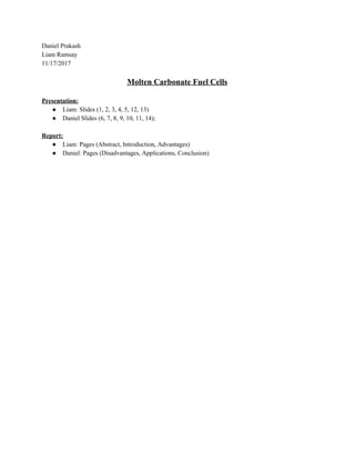 Daniel​ ​Prakash
Liam​ ​Ramsay
11/17/2017
Molten​ ​Carbonate​ ​Fuel​ ​Cells
Presentation:
● Liam:​ ​Slides​ ​(1,​ ​2,​ ​3,​ ​4,​ ​5,​ ​12,​ ​13)
● Daniel​ ​Slides​ ​(6,​ ​7,​ ​8,​ ​9,​ ​10,​ ​11,​ ​14);
Report:
● Liam:​ ​Pages​ ​(Abstract,​ ​Introduction,​ ​Advantages)
● Daniel:​ ​Pages​ ​(Disadvantages,​ ​Applications,​ ​Conclusion)
 