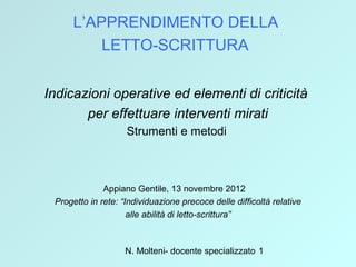 N. Molteni- docente specializzato 1
L’APPRENDIMENTO DELLA
LETTO-SCRITTURA
Indicazioni operative ed elementi di criticità
per effettuare interventi mirati
Strumenti e metodi
Appiano Gentile, 13 novembre 2012
Progetto in rete: “Individuazione precoce delle difficoltà relative
alle abilità di letto-scrittura”
 